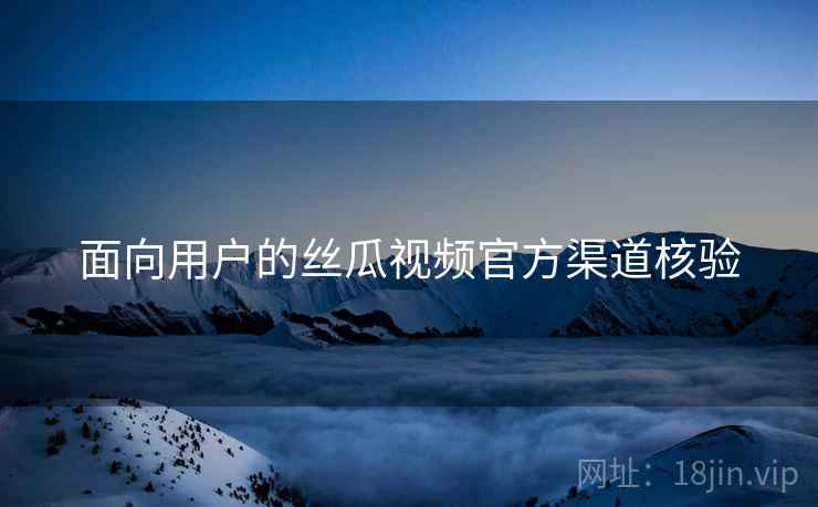 面向用户的丝瓜视频官方渠道核验