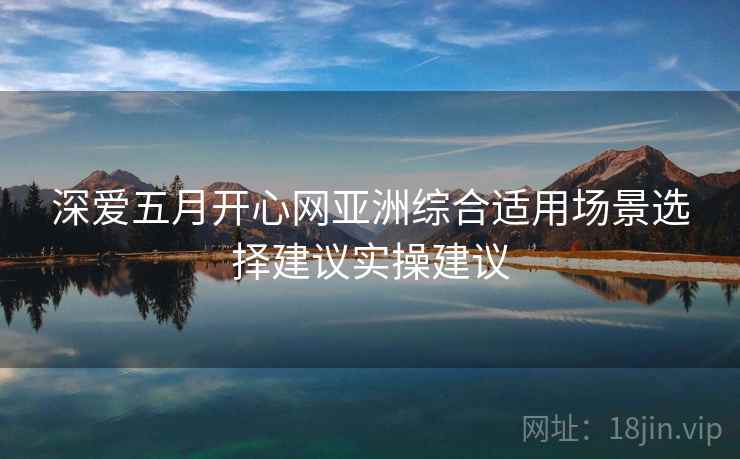 深爱五月开心网亚洲综合适用场景选择建议实操建议