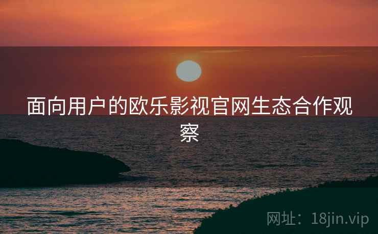 面向用户的欧乐影视官网生态合作观察