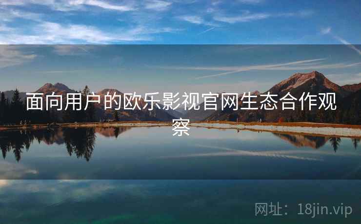 面向用户的欧乐影视官网生态合作观察