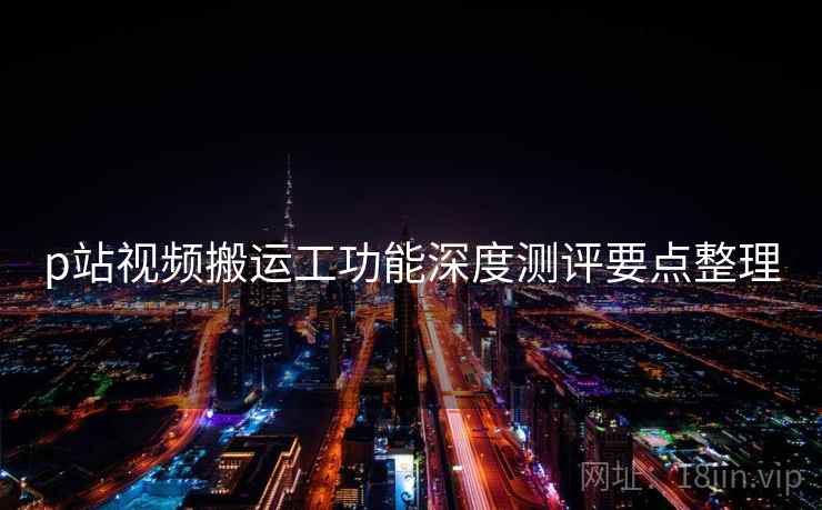 p站视频搬运工功能深度测评要点整理